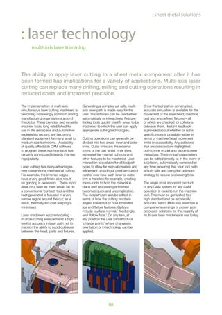 08
: sheet metal solutions
: laser technology
multi-axis laser trimming
The ability to apply laser cutting to a sheet metal component after it has
been formed has implications for a variety of applications. Multi-axis laser
cutting can replace many drilling, milling and cutting operations resulting in
reduced costs and improved precision.
The implementation of multi-axis
simultaneous laser cutting machinery is
becoming increasingly common among
manufacturing organisations around
the globe. These complex and versatile
machine tools, long established for
use in the aerospace and automotive
engineering sectors, are becoming
standard equipment for many small to
medium size tool rooms. Availability
of quality, affordable CAM software
to program these machine tools has
certainly contributed towards this rise
in popularity.
Laser cutting has many advantages
over conventional mechanical cutting.
For example, the trimmed edges
have a very good finish; as a result
no grinding is necessary. There is no
wear on a laser as there would be on
a conventional ‘contact’ tool and the
heat generated is focused in a very
narrow region around the cut; as a
result, thermally induced warping is
minimised.
Laser machinery accommodating
multiple cutting axes demand a high
level of accuracy in laser path not to
mention the ability to avoid collisions
between the head, parts and fixtures.
Generating a complex yet safe, multi-
axis laser path is made easy for the
user. The software can be used either
automatically or interactively. Feature-
finding tools quickly identify areas to be
machined to which the user can apply
appropriate cutting technologies.
Cutting operations can generally be
divided into two areas: inner and outer
trims. Outer trims are the external
forms of the part whilst inner trims
represent the internal cut-outs and
other features to be machined. User
interaction is available for all toolpath
types to allow for manual creation and
refinement providing a great amount of
control over how each inner or outer
trim is handled; for example, creating
micro-joints to hold the material in
place until processing is finished
becomes quick and uncomplicated.
The toolpath can also be edited in
terms of how the cutting nozzle is
angled towards it or how it handles
jigs and fixture features. Options
include ‘surface normal,’ fixed angle,
and ‘follow face.’ On any trim, at
any position the user can introduce
‘change points’ where changes in
orientation or in technology can be
applied.
Once the tool path is constructed,
accurate simulation is available for the
movement of the laser head, machine
bed and any defined fixtures – all
of which are checked for collisions
between them. Instant feedback
is provided about whether or not a
specific move is possible - either in
terms of machine head movement
limits or accessibility. Any collisions
that are detected are highlighted
both on the model and via on-screen
messages. The trim-path parameters
can be edited directly or, in the event of
a collision, automatically corrected at
any time; ensuring that your tool path
is both safe and using the optimum
strategy to reduce processing time.
The single most important product
of any CAM system for any CAM
operation is code to run the machine
tool. This must be generated to a
high standard and be technically
accurate. Vero’s Multi-axis laser has a
comprehensive range of proven post
processor solutions for the majority of
multi-axis laser machines in use today.
 