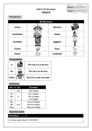 Name: ----------------- 
Class: ------------------ 
Unit 2: At the circus 
Lesson A 
*Vocabulary:- 
At the circus 
circus 
dancers 
musicians 
clown 
acrobats 
jugglers 
Funny 
Stars 
horse 
umbrella 
*Prepositions:- 
In 
The Cats are in the box 
On 
The Cat is on the box 
Under 
The Cat is under the table 
*Grammar:- 
Am - is - are Examples 
I am I am happy 
He 
She 
is 
It 
He is happy 
She is happy 
It is happy 
You 
We 
They 
are 
You are happy 
We are happy 
They are happy 
*Question word:- 
How Many ………….? 
Ex: How many Faces?  
 