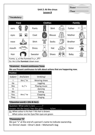 Name: ----------------- 
Class: ------------------ 
Unit 2: At the circus 
Lesson B 
*Vocabulary:- 
Face Clothes Family 
ears 
Pants 
Skirt 
Father 
eyes Coat 
Blouse 
Mother 
nose 
Shirt 
Socks 
Brother 
mouth 
Dress 
Hat Sister 
Hair 
Sweater 
Shoes 
Baby 
Funny مرح / the funniest الأكر مرر حاً 
Ex: He is the funniest clown ever. 
*Grammar: Present continuous Tense 
We use Present continuous to talk about actions that are happening now. 
Positive 
Subject Am/is/are Verb(ing) 
I Am / 'm Wearing shoes 
He 
Is / 's 
Juggling 
She Playing music 
It dancing 
We 
Are / 're 
Eating 
You Clapping 
They Singing 
*(Question word) + (His & Her):- 
Question: What color is /are ………….? 
Answer: His (for boys) / Her (for girls)…………. Is/are………… 
Ex: What colour is his hair ? His hair is brown. 
What colour are her Eyes?Her eyes are green. 
*Possessive “S” 
We put “s” at the end of a person’s name to indicate ownership. 
Ex: Omnia’s book – Omar’s desk – Mohamed’s bag 
 