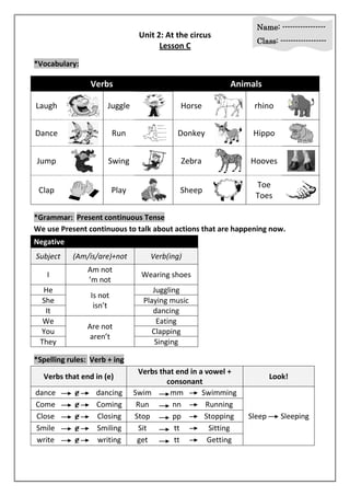 Name: ----------------- 
Class: ------------------ 
Unit 2: At the circus 
Lesson C 
*Vocabulary: 
Verbs Animals 
Laugh 
Juggle 
Horse 
rhino 
Dance 
Run 
Donkey 
Hippo 
Jump 
Swing 
Zebra 
Hooves 
Clap 
Play 
Sheep 
Toe 
Toes 
*Grammar: Present continuous Tense 
We use Present continuous to talk about actions that are happening now. 
Negative 
Subject (Am/is/are)+not Verb(ing) 
I 
Am not 
’m not 
Wearing shoes 
He 
Is not 
isn’t 
Juggling 
She Playing music 
It dancing 
We 
Are not 
aren’t 
Eating 
You Clapping 
They Singing 
*Spelling rules: Verb + ing 
Verbs that end in (e) 
Verbs that end in a vowel + 
consonant 
Look! 
dance ɇ dancing Swim mm Swimming 
Sleep Sleeping 
Come ɇ Coming Run nn Running 
Close ɇ Closing Stop pp Stopping 
Smile ɇ Smiling Sit tt Sitting 
write ɇ writing get tt Getting 
 