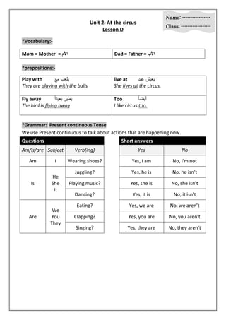 Name: ----------------- 
Class: ------------------ 
Unit 2: At the circus 
Lesson D 
*Vocabulary:- 
Mom = Mother = الأم Dad = Father = الأب 
*prepositions:- 
Play with يلعب مع live at يعيش عند 
They are playing with the balls She lives at the circus. 
Fly away ييير عيد اً Too يي حاً 
The bird is flying away I like circus too. 
*Grammar: Present continuous Tense 
We use Present continuous to talk about actions that are happening now. 
Questions Short answers 
Am/is/are Subject Verb(ing) Yes No 
Am I Wearing shoes? Yes, I am No, I’m not 
Is 
He 
She 
It 
Juggling? Yes, he is No, he isn’t 
Playing music? Yes, she is No, she isn’t 
Dancing? Yes, it is No, it isn’t 
Are 
We 
You 
They 
Eating? Yes, we are No, we aren’t 
Clapping? Yes, you are No, you aren’t 
Singing? Yes, they are No, they aren’t 
 