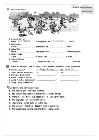 Name: ----------------- 
Class: ------------------ 
 
Underline the correct answer: 
1. The horse is (on – in under) the tree. 
2. You can see the acrobat in the (Circus – School - Clinic) 
3. There (is – are - have) two books (on – in - under) the desk. 
4. The boy is (on – in – under)the horse. 
5. (How many – what) balls are in the box. 
6. The (dancers – teachers - doctors) work in the circus. 
7. The jugglers are playing with the (balls – stars - cats) 
 