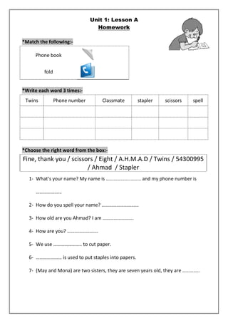 Unit 1: Lesson A 
Homework 
*Match the following:- 
Phone book 
fold 
*Write each word 3 times:- 
Twins Phone number Classmate stapler scissors spell 
*Choose the right word from the box:- 
Fine, thank you / scissors / Eight / A.H.M.A.D / Twins / 54300995 
/ Ahmad / Stapler 
1- What’s your name? My name is ………………..…….. and my phone number is 
………………… 
2- How do you spell your name? ………………………… 
3- How old are you Ahmad? I am ……………………. 
4- How are you? ……………………. 
5- We use ………………….. to cut paper. 
6- ………………… is used to put staples into papers. 
7- (May and Mona) are two sisters, they are seven years old, they are ………….. 
 