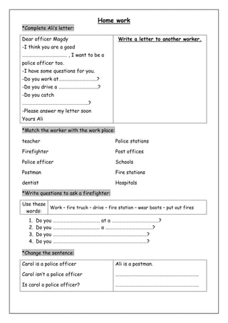 Home work 
*Complete Ali’s letter: 
Dear officer Magdy 
-I think you are a good 
…………………………………. , I want to be a 
police officer too. 
-I have some questions for you. 
-Do you work at…………………………….? 
-Do you drive a ……………………………..? 
-Do you catch 
…………………………………………………..? 
-Please answer my letter soon 
Yours Ali 
Write a letter to another worker. 
*Match the worker with the work place: 
teacher 
Firefighter 
Police officer 
Postman 
dentist 
Police stations 
Post offices 
Schools 
Fire stations 
Hospitals 
*Write questions to ask a firefighter: 
Use these 
words: 
Work – fire truck – drive – fire station – wear boots – put out fires 
1. Do you …………………………………… at a ……………………………………? 
2. Do you …………………………………… a ……………………………………? 
3. Do you …………………………………………………………………………? 
4. Do you …………………………………………………………………………? 
*Change the sentence: 
Carol is a police officer 
Carol isn’t a police officer 
Is carol a police officer? 
Ali is a postman. 
……………………………………………………………….. 
……………………………………………………………….. 
 