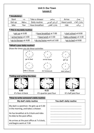 Unit 3: Our Town 
Lesson C 
* Vocabulary:- 
Start بدء Take a shower يستحم Arrive يصل 
Get up يستيقظ Daily routine الروتين اليومي Have Lunch يتناول الغذاء 
bike عجلة Have breakfast يتناول الفطور ride يركب 
* This is my daily routine: 
I get up at 6:00 I have breakfast at 7:00 I start school at 8:00 
I arrive home at 3:00 I have lunch at 3:30 I take a shower at 3:30 
I go to Koraan at 4:00 I do my home work at 5:00 I go to bed at 8:00 
*What’s your daily routine? 
Draw the times you do these activities 
*Telling and writing the time: 
4:00 
It’s four o’clock 
4:15 
It’s quarter past four 
4:30 
It’s half past four 
*How to write someone’s daily routine: 
My dad’s daily routine You dad’s daily routine 
My dad is a postman. He gets up at 5:30 
in the morning, and takes a shower. 
He has breakfast at 6 o’clock and rides 
his bike to the post office. 
He arrives at the post office at 7 o’clock, 
and begins work at 7:30 
……………………………………………………. 
……………………………………………………. 
……………………………………………………. 
……………………………………………………. 
……………………………………………………. 
……………………………………………………. 
……………………………………………………. 
 