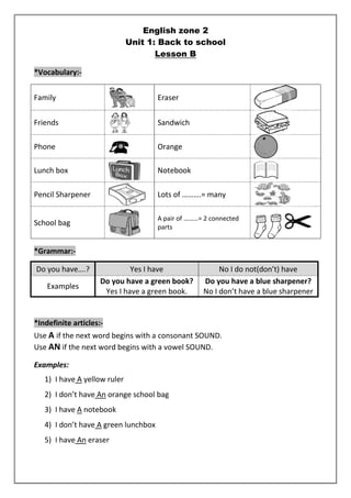 English zone 2 
Unit 1: Back to school 
Lesson B 
*Vocabulary:- 
Family 
Eraser 
Friends 
Sandwich 
Phone 
Orange 
Lunch box 
Notebook 
Pencil Sharpener 
Lots of ……….= many 
School bag 
A pair of ………= 2 connected 
parts 
*Grammar:- 
Do you have….? Yes I have No I do not(don’t) have 
Examples 
Do you have a green book? 
Yes I have a green book. 
Do you have a blue sharpener? 
No I don’t have a blue sharpener 
*Indefinite articles:- 
Use A if the next word begins with a consonant SOUND. 
Use AN if the next word begins with a vowel SOUND. 
Examples: 
1) I have A yellow ruler 
2) I don’t have An orange school bag 
3) I have A notebook 
4) I don’t have A green lunchbox 
5) I have An eraser 
 