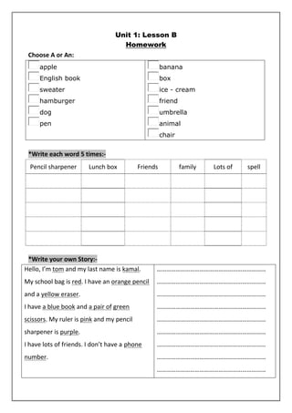 Unit 1: Lesson B 
Homework 
Choose A or An: 
apple 
English book 
sweater 
hamburger 
dog 
pen 
banana 
box 
ice - cream 
friend 
umbrella 
animal 
chair 
*Write each word 5 times:- 
Pencil sharpener Lunch box Friends family Lots of spell 
*Write your own Story:- 
Hello, I’m tom and my last name is kamal. 
My school bag is red. I have an orange pencil 
and a yellow eraser. 
I have a blue book and a pair of green 
scissors. My ruler is pink and my pencil 
sharpener is purple. 
I have lots of friends. I don’t have a phone 
number. 
…………………………………………………………… 
…………………………………………………………… 
…………………………………………………………… 
…………………………………………………………… 
…………………………………………………………… 
…………………………………………………………… 
…………………………………………………………… 
…………………………………………………………… 
…………………………………………………………… 
 