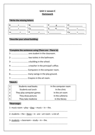 Unit 1: Lesson C 
Homework 
*Write the missing letters: 
B_______r______ St____________ P______g_______ Cl____________ 
C_______r______ Ca____________ A_____ R_______ P_______ r______ 
m________r_____ P________r_____ L___________ Co______ r______ 
*Describe your school building: 
…………………………………………………………………………………………………………………………… 
*Complete the sentences using (There are - There is): 
1- ………………………….. one student in the classroom. 
2- ………………………….. two toilets in the bathroom. 
3- ………………………….. a building in the school. 
4- ………………………….. a teacher in the principal’s office. 
5-………………………….. Computers in the computer room. 
6-………………………….. many swings in the play ground. 
7- …………………………. Crayons in the art room. 
*Match:- 
1 Students read books In the computer room 
2 Students eat lunch In the clinic 
3 They play computer games In the art room 
4 They draw pictures In the cafeteria 
5 They take medicine In the library 
*Rearrange:- 
1- music room – play – they – music – in – the. 
………………………………………………………………………………………………….. 
2- students – the – there – in - are – art room – a lot of. 
………………………………………………………………………………………………….. 
3- students – classroom – study – in – the. 
………………………………………………………………………………………………….. 
 