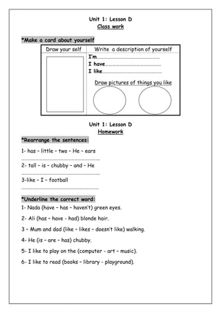 Unit 1: Lesson D 
Class work 
*Make a card about yourself 
Draw your self Write a description of yourself 
I’m……………………………………………… 
I have………………………………………… 
I like…………………………………………… 
Draw pictures of things you like 
Unit 1: Lesson D 
Homework 
*Rearrange the sentences: 
1- has – little – two – He – ears 
…………………………………………………………. 
2- tall – is – chubby – and – He 
…………………………………………………………. 
3-like – I – football 
………………………………………………………… 
*Underline the correct word: 
1- Nada (have – has – haven’t) green eyes. 
2- Ali (has – have - had) blonde hair. 
3 – Mum and dad (like – likes – doesn’t like) walking. 
4- He (is – are – has) chubby. 
5- I like to play on the (computer - art – music). 
6- I like to read (books – library - playground). 
 