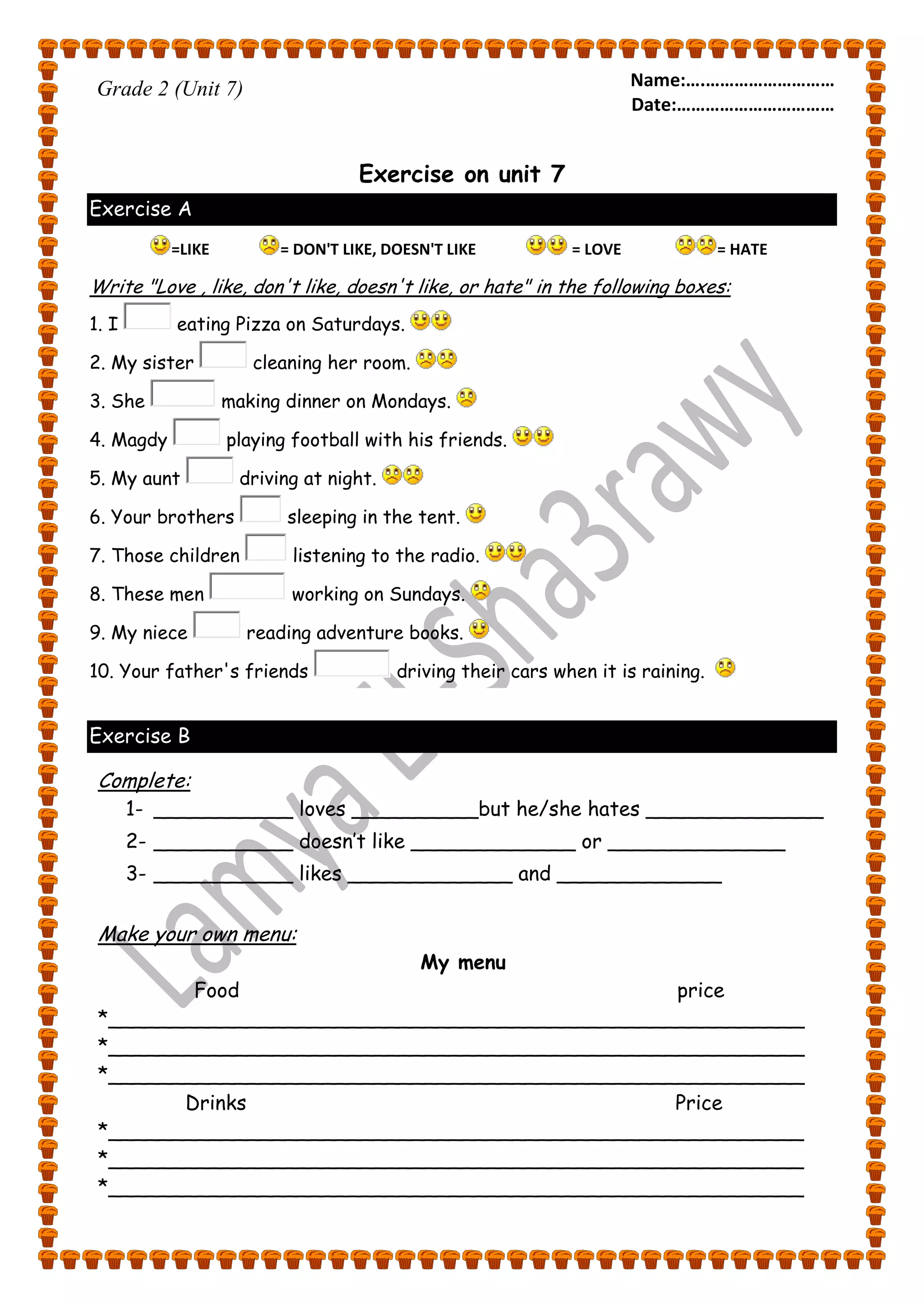 Name:….……………………… 
Date:…………………………… 
Grade 2 (Unit 7) 
Exercise on unit 7 
Exercise A 
=LIKE = DON'T LIKE, DOESN'T LIKE = LOVE = HATE 
Write "Love , like, don't like, doesn't like, or hate" in the following boxes: 
1. I eating Pizza on Saturdays. 
2. My sister cleaning her room. 
3. She making dinner on Mondays. 
4. Magdy playing football with his friends. 
5. My aunt driving at night. 
6. Your brothers sleeping in the tent. 
7. Those children listening to the radio. 
8. These men working on Sundays. 
9. My niece reading adventure books. 
10. Your father's friends driving their cars when it is raining. 
Exercise B 
Complete: 
1- ___________ loves __________but he/she hates ______________ 
2- ___________ doesn’t like _____________ or ______________ 
3- ___________ likes _____________ and _____________ 
Make your own menu: 
My menu 
Food price 
*_______________________________________________________ 
*_______________________________________________________ 
*_______________________________________________________ 
Drinks Price 
*_______________________________________________________ 
*_______________________________________________________ 
*_______________________________________________________ 
 