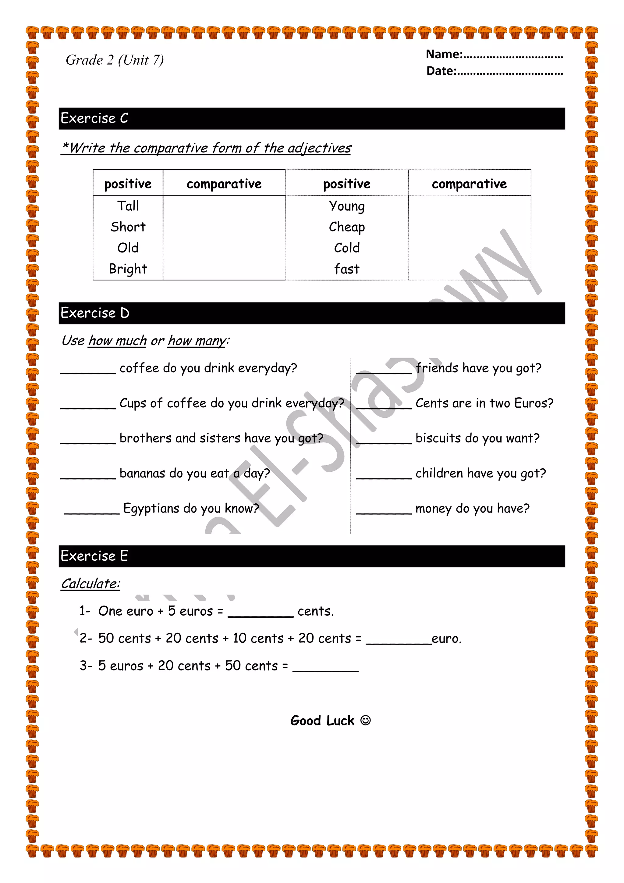 Name:….……………………… 
Date:…………………………… 
Grade 2 (Unit 7) 
Exercise C 
*Write the comparative form of the adjectives 
positive comparative positive comparative 
Tall 
Short 
Old 
Bright 
Young 
Cheap 
Cold 
fast 
Exercise D 
Use how much or how many: 
_______ coffee do you drink everyday? 
_______ Cups of coffee do you drink everyday? 
_______ brothers and sisters have you got? 
_______ bananas do you eat a day? 
_______ Egyptians do you know? 
_______ friends have you got? 
_______ Cents are in two Euros? 
_______ biscuits do you want? 
_______ children have you got? 
_______ money do you have? 
Exercise E 
Calculate: 
1- One euro + 5 euros = ________ cents. 
2- 50 cents + 20 cents + 10 cents + 20 cents = ________euro. 
3- 5 euros + 20 cents + 50 cents = ________ 
Good Luck  
 