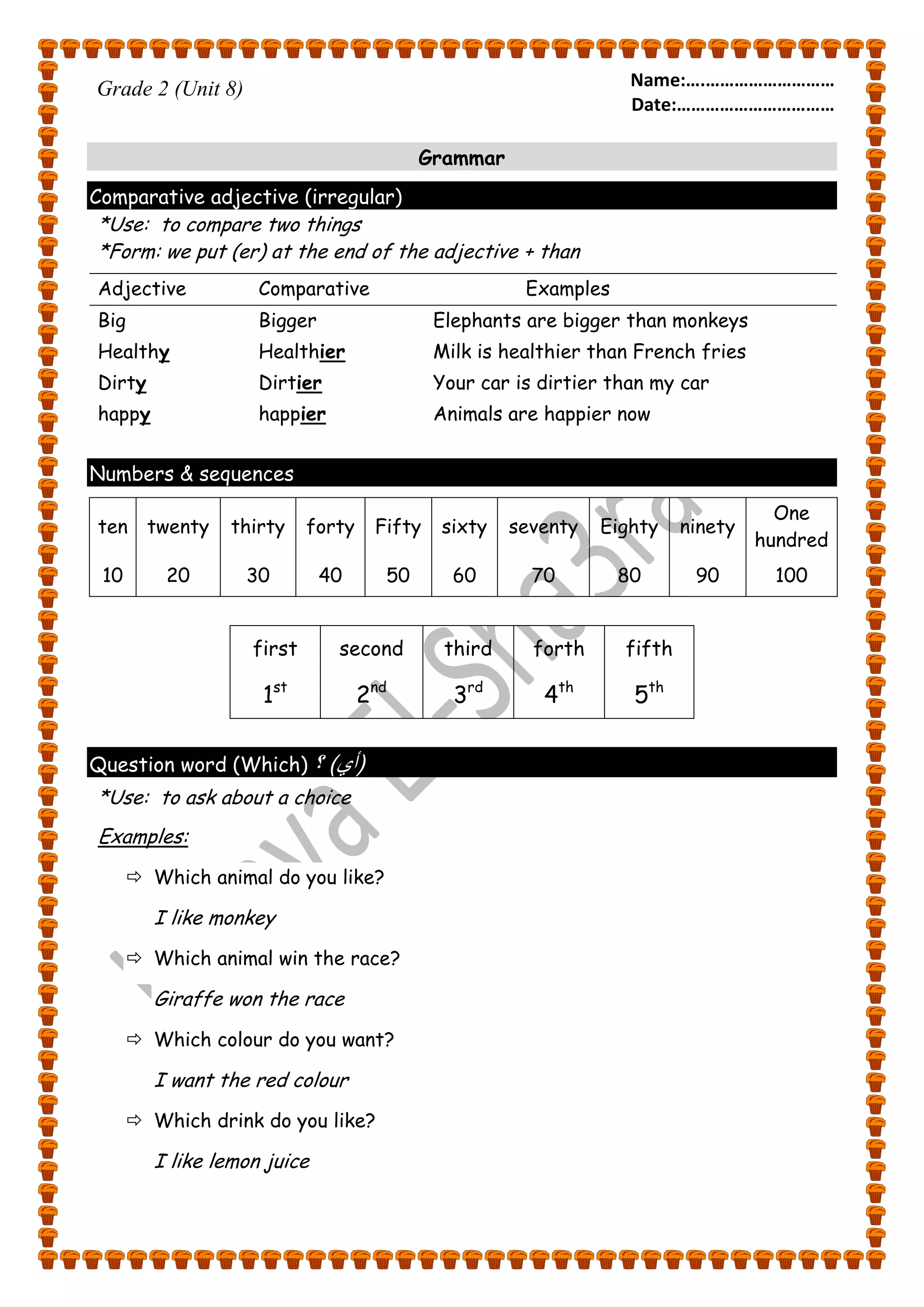 Name:….……………………… 
Date:…………………………… 
Grade 2 (Unit 8) 
Grammar 
Comparative adjective (irregular) 
*Use: to compare two things 
*Form: we put (er) at the end of the adjective + than 
Adjective Comparative Examples 
Big 
Bigger 
Healthy 
Healthier 
Dirty 
Dirtier 
happy 
happier 
Elephants are bigger than monkeys 
Milk is healthier than French fries 
Your car is dirtier than my car 
Animals are happier now 
Numbers & sequences 
ten twenty thirty forty Fifty sixty seventy Eighty ninety 
One 
hundred 
10 20 30 40 50 60 70 80 90 100 
first second third forth fifth 
1st 2nd 3rd 4th 5th 
Question word (Which) ؟ ) )أي 
*Use: to ask about a choice 
Examples: 
 Which animal do you like? 
I like monkey 
 Which animal win the race? 
Giraffe won the race 
 Which colour do you want? 
I want the red colour 
 Which drink do you like? 
I like lemon juice 
 