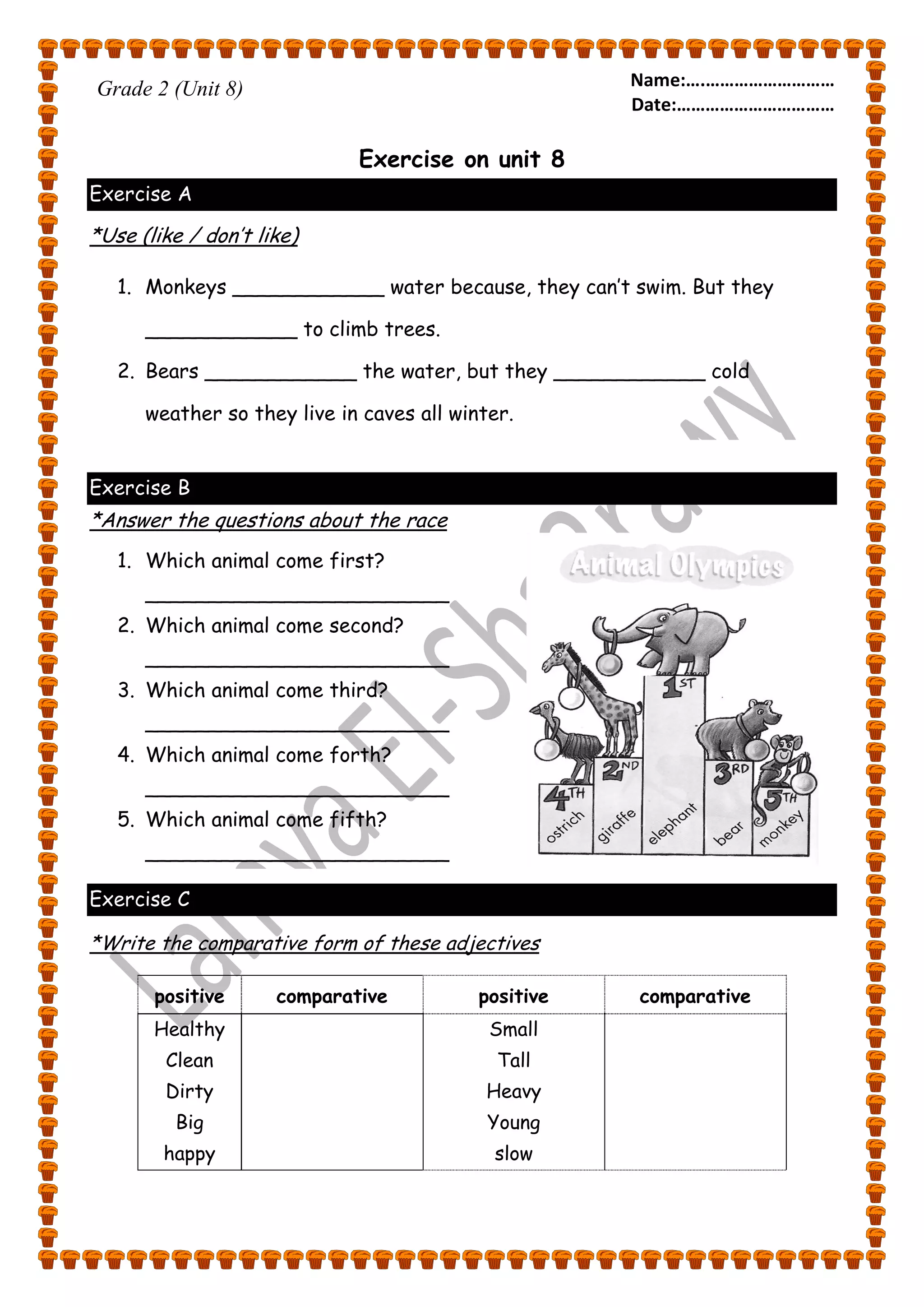Name:….……………………… 
Date:…………………………… 
Grade 2 (Unit 8) 
Exercise on unit 8 
Exercise A 
*Use (like / don’t like) 
1. Monkeys ____________ water because, they can’t swim. But they 
____________ to climb trees. 
2. Bears ____________ the water, but they ____________ cold 
weather so they live in caves all winter. 
Exercise B 
*Answer the questions about the race 
1. Which animal come first? 
________________________ 
2. Which animal come second? 
________________________ 
3. Which animal come third? 
________________________ 
4. Which animal come forth? 
________________________ 
5. Which animal come fifth? 
________________________ 
Exercise C 
*Write the comparative form of these adjectives 
positive comparative positive comparative 
Healthy 
Clean 
Dirty 
Big 
happy 
Small 
Tall 
Heavy 
Young 
slow 
 