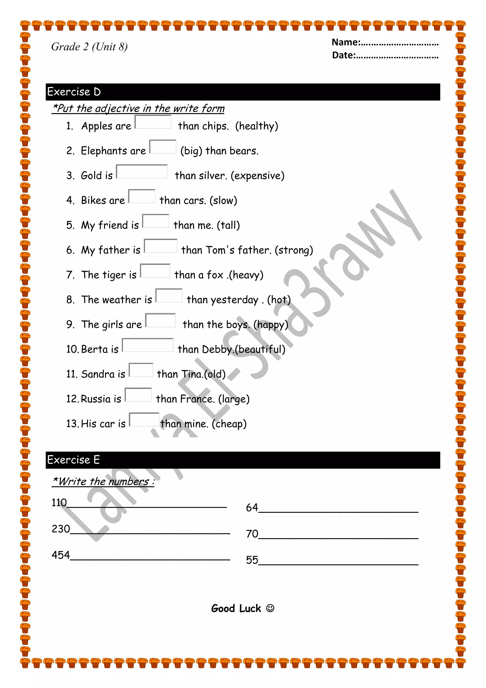 Name:….……………………… 
Date:…………………………… 
Grade 2 (Unit 8) 
Exercise D 
*Put the adjective in the write form 
1. Apples are than chips. (healthy) 
2. Elephants are (big) than bears. 
3. Gold is than silver. (expensive) 
4. Bikes are than cars. (slow) 
5. My friend is than me. (tall) 
6. My father is than Tom's father. (strong) 
7. The tiger is than a fox .(heavy) 
8. The weather is than yesterday . (hot) 
9. The girls are than the boys. (happy) 
10. Berta is than Debby.(beautiful) 
11. Sandra is than Tina.(old) 
12. Russia is than France. (large) 
13. His car is than mine. (cheap) 
Exercise E 
*Write the numbers : 
110_________________________ 
230_________________________ 
454_________________________ 
64_________________________ 
70_________________________ 
55_________________________ 
Good Luck  

