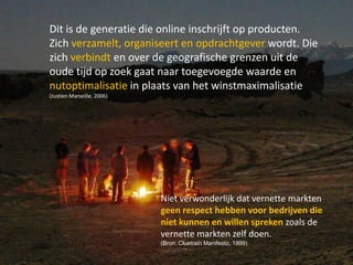 Dit is de generatie die online inschrijft op producten.
Zich verzamelt, organiseert en opdrachtgever wordt. Die
zich verbindt en over de geografische grenzen uit de
oude tijd op zoek gaat naar toegevoegde waarde en
nutoptimalisatie in plaats van het winstmaximalisatie
(Justien Marseille, 2006)




                            Niet verwonderlijk dat vernette markten
                            geen respect hebben voor bedrijven die
                            niet kunnen en willen spreken zoals de
                            vernette markten zelf doen.
                            (Bron: Cluetrain Manifesto, 1999)
                                                                      27
 