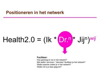 Positioneren in het netwerk




Health2.0 = (Ik *                         Dr.n*                  Jij n)wij


               Faciliteer:
               Hoe gedraag ik me in het netwerk?
               Met welke „services‟ / „diensten‟ faciliteer je het netwerk?
               Welke waarde creëer je in het netwerk?
               Welke rol is je daar gegund?
 