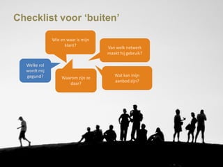 Checklist voor „buiten‟

              Wie en waar is mijn
                    klant?
                                    Van welk netwerk
                                    maakt hij gebruik?

  Welke rol
  wordt mij
  gegund?                              Wat kan mijn
                  Waarom zijn ze
                                       aanbod zijn?
                     daar?
 