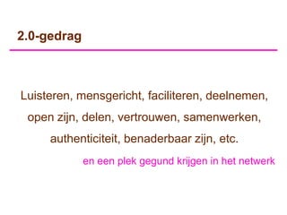 2.0-gedrag



Luisteren, mensgericht, faciliteren, deelnemen,
 open zijn, delen, vertrouwen, samenwerken,
     authenticiteit, benaderbaar zijn, etc.
             en een plek gegund krijgen in het netwerk
 