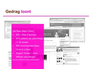 Gedrag loont



   Lee Aase (Mayo Clinic):
        ROI = Risk of Ignoring
        91% patients say good things
         +/- 40 people
        85% recommended Mayo
         Clinic to a friend
        Support Groups = more
         efficient care delivery
   (http://www.slideshare.net/LeeAase/reshape09)
 