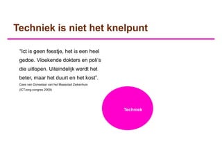 Techniek is niet het knelpunt

 “Ict is geen feestje, het is een heel
 gedoe. Vloekende dokters en poli‟s
 die uitlopen. Uiteindelijk wordt het
 beter, maar het duurt en het kost”.
 Cees van Donselaar van het Maasstad Ziekenhuis
 (ICTzorg-congres 2009)




                                                  Techniek
 