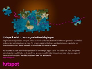 Hutspot loodst u door organisatie-uitdagingen
De grenzen van organisaties vervagen, binnen en buiten worden één, techniek maakt kennis grenzeloos beschikbaar
en de mens vraagt oplossingen op maat. We vertalen deze ontwikkelingen naar betekenis voor organisatie- en
verandervraagstukken. Mens, techniek en organisatie zijn daarbij in balans.


Wij vinden het leuk om mensen te inspireren en de verbinding te leggen tussen een wereld van, bijna, onbeperkte
technologische mogelijkheden en de wereld van gewone menselijkheid en interactie; dat staat volgens ons garant
voor prachtige resultaten. Werelden verbinden, daar zijn wij goed in.
www.hutspot.nl
 