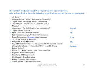 If you think the functions of Weavelet structures are mysterious,	

take a closer look at how the following organizations operate (or are preparing to) :	

     Al-Qaeda ?	

     Organized crime ? Maﬁa ? Banksters (too big to jail)?	

     “Open Source Intelligence” OSInt, Transparency ??	

     The Pentagon’s project “Data-to-Decisions” (D2D)	

     Occupy ?	

     Anonymous ? The ‘little brothers’ are watching too !	

                                           Spread	

     “Open Science” projects	

                                                                        	

     Open Access and Creative Commons	

                                                               All 	

     P2P Foundation, people, Wisdom of the Commons	

                                                  	

     Smart Communities, Netention, open source dev	

                                                  Over 	

     “Stymergy” instead of Hierarchy	

                                                                	

     Google ++ & Ray Kurzweil ?	

                                                                     The	

     Social Media like Twitter ++, viral success of InstaGram with for each                            	

      photographer a Karass of thousands of followers and following	

                                  Internet	

     Europe Spring ?	

     Unions 2.0 ? Pirate Parties: Liquid Democracy loops	

     Big Data, Business Intelligence	

     Singularity ?? Shared minds !!	

     Civil Society (Trias Internetica)	

     Phyles, Commons, Cooperatives	

     Nature at work ?? Will bacteria beat us?	

                                             (cc)	
  2013	
  van,ll	
  @	
  gmail	
  com	
  &	
  	
  
                                                                                                                      17	
  
                                        	
  sara	
  @	
  behavioraleconomics	
  .	
  net	
  
 