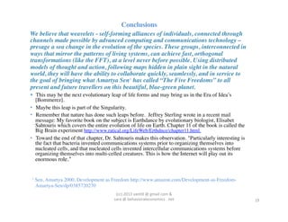 Conclusions	

We believe that weavelets - self-forming alliances of individuals, connected through
channels made possible by advanced computing and communications technology –
presage a sea change in the evolution of the species. These groups, interconnected in
ways that mirror the patterns of living systems, can achieve fast, orthogonal
transformations (like the FFT), at a level never before possible. Using distributed
models of thought and action, following maps hidden in plain sight in the natural
world, they will have the ability to collaborate quickly, seamlessly, and in service to
the goal of bringing what Amartya Sen1 has called “The Five Freedoms” to all
present and future travellers on this beautiful, blue-green planet.	

  This may be the next evolutionary leap of life forms and may bring us in the Era of Idea’s
   [Bommerez].	

•  Maybe this leap is part of the Singularity.	

•  Remember that nature has done such leaps before. Jeffrey Sterling wrote in a recent mail
   message: My favorite book on the subject is Earthdance by evolutionary biologist, Elisabet
   Sahtouris which covers the entire evolution of life on Earth. Chapter 11 of the book is called the
   Big Brain experiment http://www.ratical.org/LifeWeb/Erthdnce/chapter11.html.	

•  Toward the end of that chapter, Dr. Sahtouris makes this observation. "Particularly interesting is
   the fact that bacteria invented communications systems prior to organizing themselves into
   nucleated cells, and that nucleated cells invented intercellular communications systems before
   organizing themselves into multi-celled creatures. This is how the Internet will play out its
   enormous role."	



1   Sen, Amartya 2000, Development as Freedom http://www.amazon.com/Development-as-Freedom-
    Amartya-Sen/dp/0385720270	

                                        (cc)	
  2013	
  van,ll	
  @	
  gmail	
  com	
  &	
  	
  	
  
                                       sara	
  @	
  behavioraleconomics	
  .	
  net	
                   19	
  
 