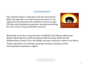 Acknowledgements	


This research project is dedicated to the late Aaron Swartz
RIP, in the hope that it can help forward his dream of us all
making the transformation from centralized systems to open
P2P networked distributed cooperation, including and feeding
the wide variety of long tail pluriform interests.	




With thanks to the ideas of Jan Noordam (ASTRON), Karl Pribram (Holonomic 	

Model), Michel Bauwens (P2P Foundation), Bill St.Arnaud, Martin Nowak, 	

Sheldon Renan, Gordon Cook, Paul Budde and many constructive others in our Karass. 	

Thanks especially to Lisa Sterling and Jeffrey Sterling (Cascadia) for their
encouragement and generous support.	





                                    (cc)	
  2013	
  van,ll	
  @	
  gmail	
  com	
  &	
  	
  	
  
                                   sara	
  @	
  behavioraleconomics	
  .	
  net	
  
                                                                                                   21	
  
 