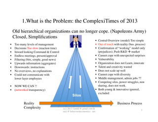 1.What is the Problem: the ComplexiTimes of 2013	

     Old hierarchical organizations can no longer cope. (Napoleons Army)
     Closed, Simpliﬁcations	

                                                                                  Central Overview (model) Too simple	

     Too many levels of management	

                                            Out of touch with reality (bus. process)	

     Decisions Too slow (reaction time) 	

                                      Conﬁrmation of “working” model only
     Inward looking Command & Control	

                                            (prejudices); Push R&D  market	

     Endless meetings, present/approval	

                                         Cannot cope with unexpected surprises	

     Filtering (bits, simple, good news)	

                                        Vulnerability	

     Upwards information (aggregates)	

                                           Organization does not Learn, innovate 	

     Downwards: instructions	

                                                    Talent and creativity wasted	

     No overviews, no explanations	

                                              Does not scale up well	

     Could not communicate with 	

                                                Cannot cope with diversity 	

      lower layer employees	

                                                      Middle management, admin jobs ??	

	

                                                                                 Competing silos, power struggles, non
  NOW WE CAN !!	

                                                                  sharing, does not work.	

  (networked transparency)	

                                                      Both young & innovative ignored, 	

                                                                                     excluded	

                                                        Silos

             Reality	

                                                                              Business Process	

             Complexity	

                     (cc) 2013 vantill @ gmail com & 	

                                                                                                                         3	

                                               sara @ behavioraleconomics . net	

 