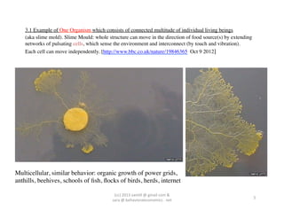 3.1 Example of One Organism which consists of connected multitude of individual living beings	

    (aka slime mold). Slime Mould: whole structure can move in the direction of food source(s) by extending
    networks of pulsating cells, which sense the environment and interconnect (by touch and vibration).	

    Each cell can move independently. [http://www.bbc.co.uk/nature/19846365 Oct 9 2012]	





Multicellular, similar behavior: organic growth of power grids,	

anthills, beehives, schools of ﬁsh, ﬂocks of birds, herds, internet	


                                            (cc)	
  2013	
  van,ll	
  @	
  gmail	
  com	
  &	
  	
  	
  
                                                                                                              5	
  
                                           sara	
  @	
  behavioraleconomics	
  .	
  net	
  
 