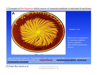 3.2 Example of One Organism which consists of connected multitude of individual living beings	

	
  




                                                                                                    Bacteria do communicate -
                                                                                                    by touching neighbors	

                                                                                                    and do cooperate -	

                                                                                                    both within and between
                                                                                                    species-	





[5] Eshel Ben-Jacob et.al.	

        (cc)	
  2013	
  van,ll	
  @	
  gmail	
  com	
  &	
  	
  	
  
                                                                                                                          6	
  
                                    sara	
  @	
  behavioraleconomics	
  .	
  net	
  
 