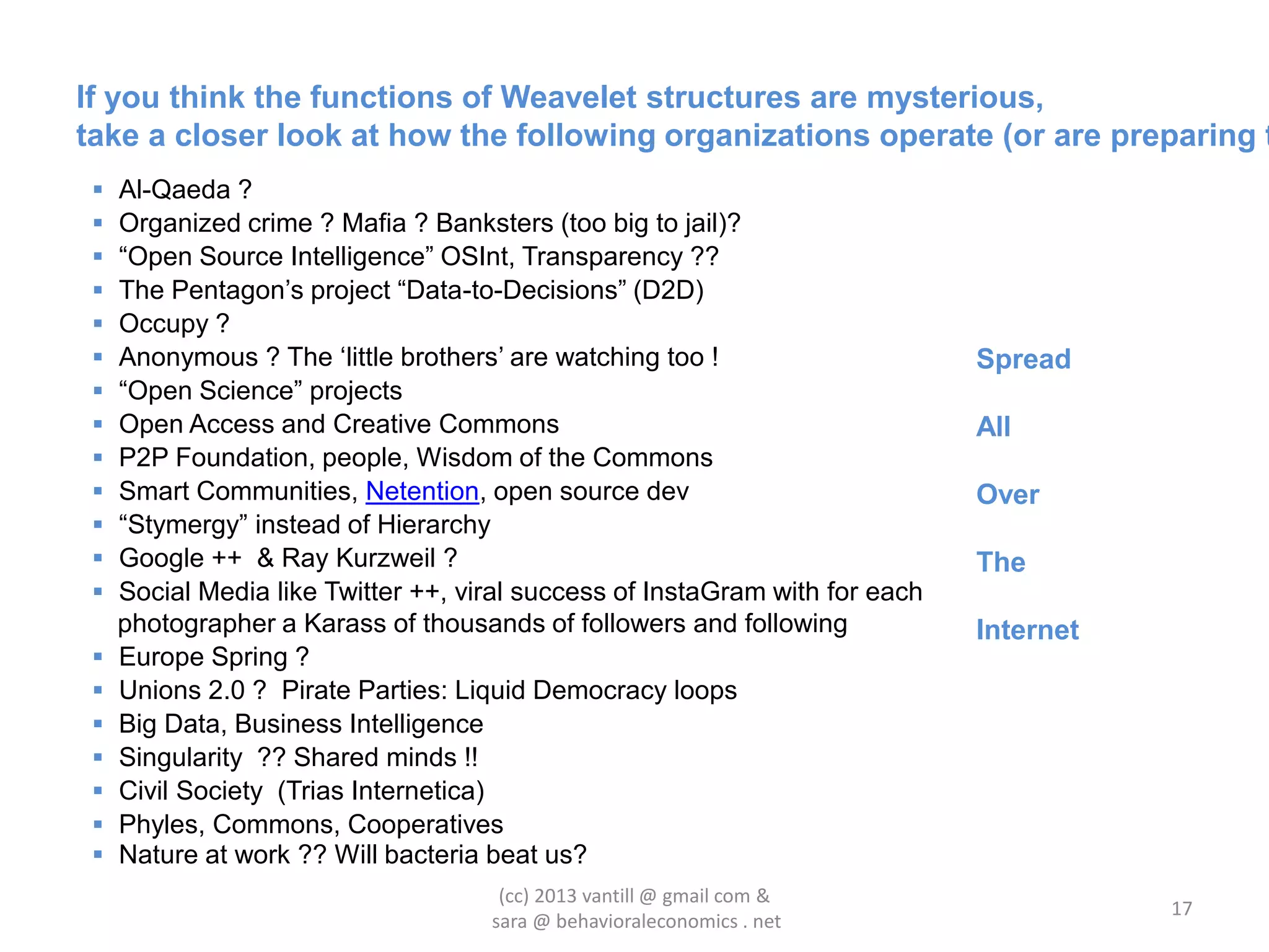 If you think the functions of Weavelet structures are mysterious,
take a closer look at how the following organizations operate (or are preparing t
    Al-Qaeda ?
    Organized crime ? Mafia ? Banksters (too big to jail)?
    “Open Source Intelligence” OSInt, Transparency ??
    The Pentagon‟s project “Data-to-Decisions” (D2D)
    Occupy ?
    Anonymous ? The „little brothers‟ are watching too !                     Spread
    “Open Science” projects
    Open Access and Creative Commons                                         All
    P2P Foundation, people, Wisdom of the Commons
    Smart Communities, Netention, open source dev                            Over
    “Stymergy” instead of Hierarchy
    Google ++ & Ray Kurzweil ?                                               The
    Social Media like Twitter ++, viral success of InstaGram with for each
     photographer a Karass of thousands of followers and following            Internet
    Europe Spring ?
    Unions 2.0 ? Pirate Parties: Liquid Democracy loops
    Big Data, Business Intelligence
    Singularity ?? Shared minds !!
    Civil Society (Trias Internetica)
    Phyles, Commons, Cooperatives
    Nature at work ?? Will bacteria beat us?
                                      (cc) 2013 vantill @ gmail com &
                                                                                         17
                                     sara @ behavioraleconomics . net
 