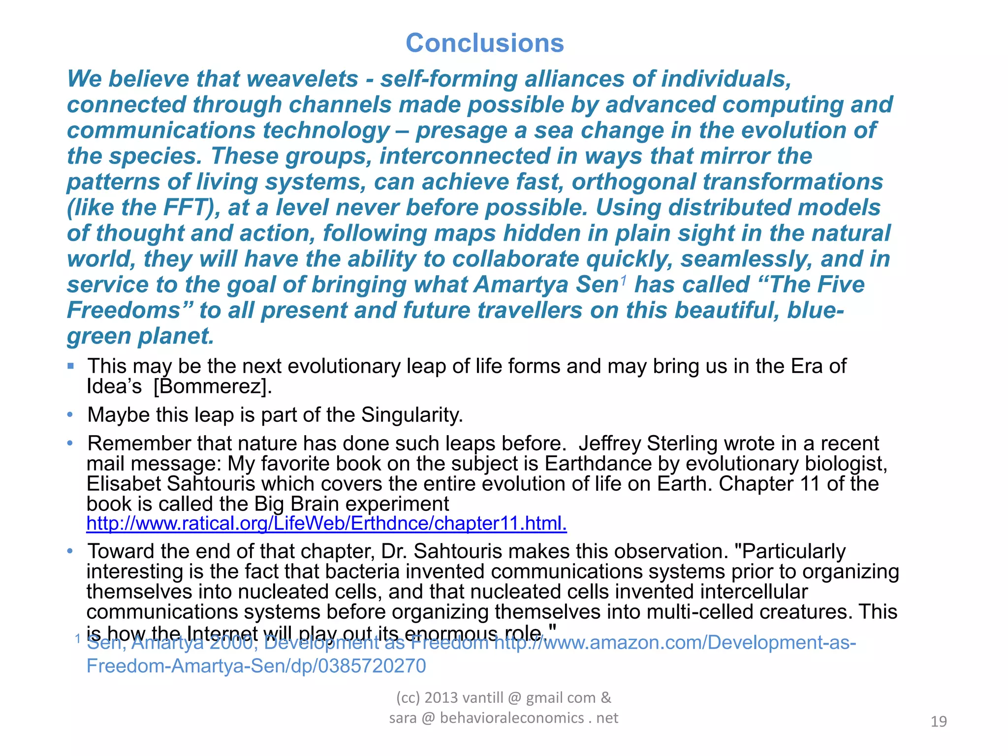 Conclusions
We believe that weavelets - self-forming alliances of individuals,
connected through channels made possible by advanced computing and
communications technology – presage a sea change in the evolution of
the species. These groups, interconnected in ways that mirror the
patterns of living systems, can achieve fast, orthogonal transformations
(like the FFT), at a level never before possible. Using distributed models
of thought and action, following maps hidden in plain sight in the natural
world, they will have the ability to collaborate quickly, seamlessly, and in
service to the goal of bringing what Amartya Sen1 has called “The Five
Freedoms” to all present and future travellers on this beautiful, blue-
green planet.
 This may be the next evolutionary leap of life forms and may bring us in the Era of
  Idea‟s [Bommerez].
• Maybe this leap is part of the Singularity.
• Remember that nature has done such leaps before. Jeffrey Sterling wrote in a recent
  mail message: My favorite book on the subject is Earthdance by evolutionary biologist,
  Elisabet Sahtouris which covers the entire evolution of life on Earth. Chapter 11 of the
  book is called the Big Brain experiment
  http://www.ratical.org/LifeWeb/Erthdnce/chapter11.html.
• Toward the end of that chapter, Dr. Sahtouris makes this observation. "Particularly
   interesting is the fact that bacteria invented communications systems prior to organizing
   themselves into nucleated cells, and that nucleated cells invented intercellular
   communications systems before organizing themselves into multi-celled creatures. This
 1 is how the Internet will play out its enormous role."
   Sen, Amartya 2000, Development as Freedom http://www.amazon.com/Development-as-
  Freedom-Amartya-Sen/dp/0385720270
                                     (cc) 2013 vantill @ gmail com &
                                    sara @ behavioraleconomics . net                           19
 
