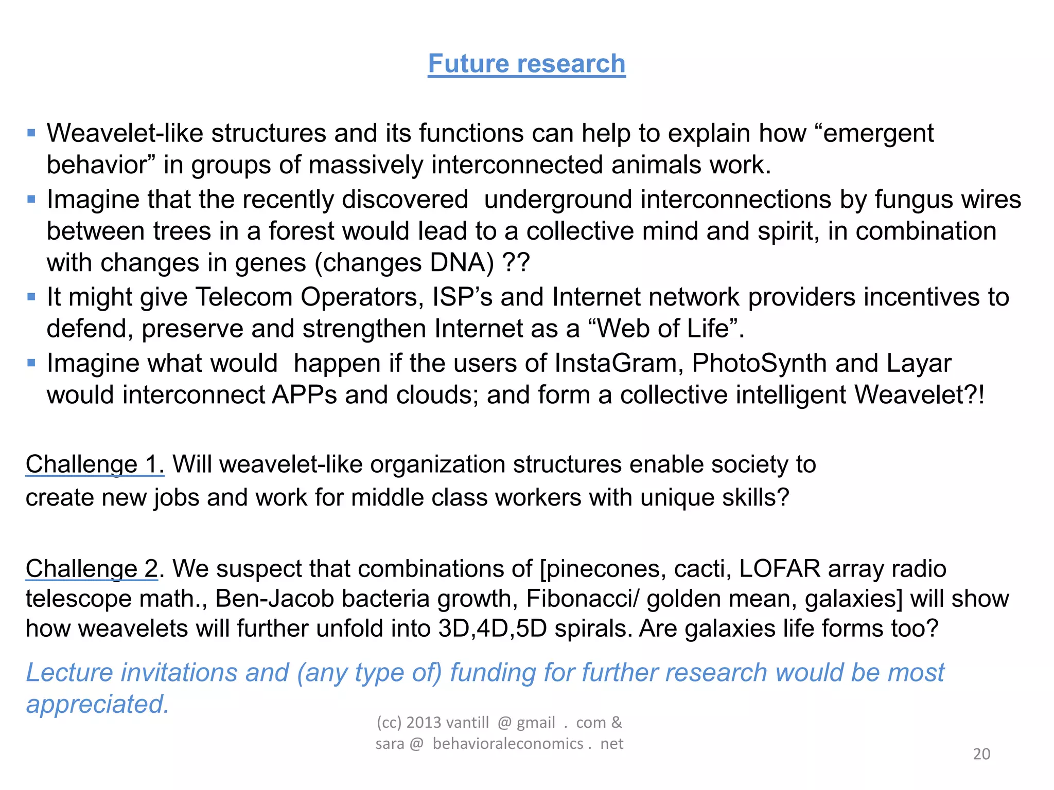 Future research

 Weavelet-like structures and its functions can help to explain how “emergent
  behavior” in groups of massively interconnected animals work.
 Imagine that the recently discovered underground interconnections by fungus wires
  between trees in a forest would lead to a collective mind and spirit, in combination
  with changes in genes (changes DNA) ??
 It might give Telecom Operators, ISP‟s and Internet network providers incentives to
  defend, preserve and strengthen Internet as a “Web of Life”.
 Imagine what would happen if the users of InstaGram, PhotoSynth and Layar
  would interconnect APPs and clouds; and form a collective intelligent Weavelet?!

Challenge 1. Will weavelet-like organization structures enable society to
create new jobs and work for middle class workers with unique skills?

Challenge 2. We suspect that combinations of [pinecones, cacti, LOFAR array radio
telescope math., Ben-Jacob bacteria growth, Fibonacci/ golden mean, galaxies] will show
how weavelets will further unfold into 3D,4D,5D spirals. Are galaxies life forms too?
Lecture invitations and (any type of) funding for further research would be most
appreciated.
                                (cc) 2013 vantill @ gmail . com &
                                sara @ behavioraleconomics . net
                                                                                   20
 
