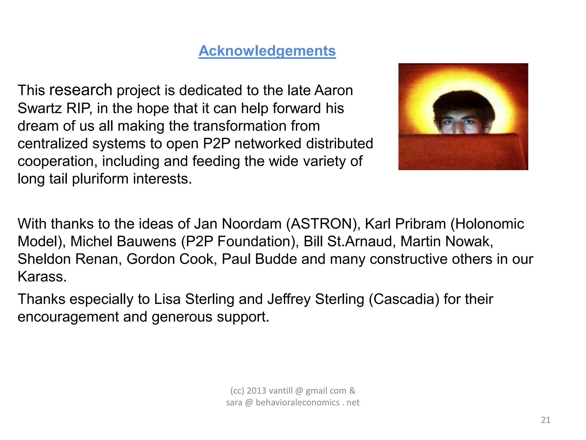 Acknowledgements

This research project is dedicated to the late Aaron
Swartz RIP, in the hope that it can help forward his
dream of us all making the transformation from
centralized systems to open P2P networked distributed
cooperation, including and feeding the wide variety of
long tail pluriform interests.


With thanks to the ideas of Jan Noordam (ASTRON), Karl Pribram (Holonomic
Model), Michel Bauwens (P2P Foundation), Bill St.Arnaud, Martin Nowak,
Sheldon Renan, Gordon Cook, Paul Budde and many constructive others in our
Karass.
Thanks especially to Lisa Sterling and Jeffrey Sterling (Cascadia) for their
encouragement and generous support.



                                  (cc) 2013 vantill @ gmail com &
                                 sara @ behavioraleconomics . net
                                                                               21
 