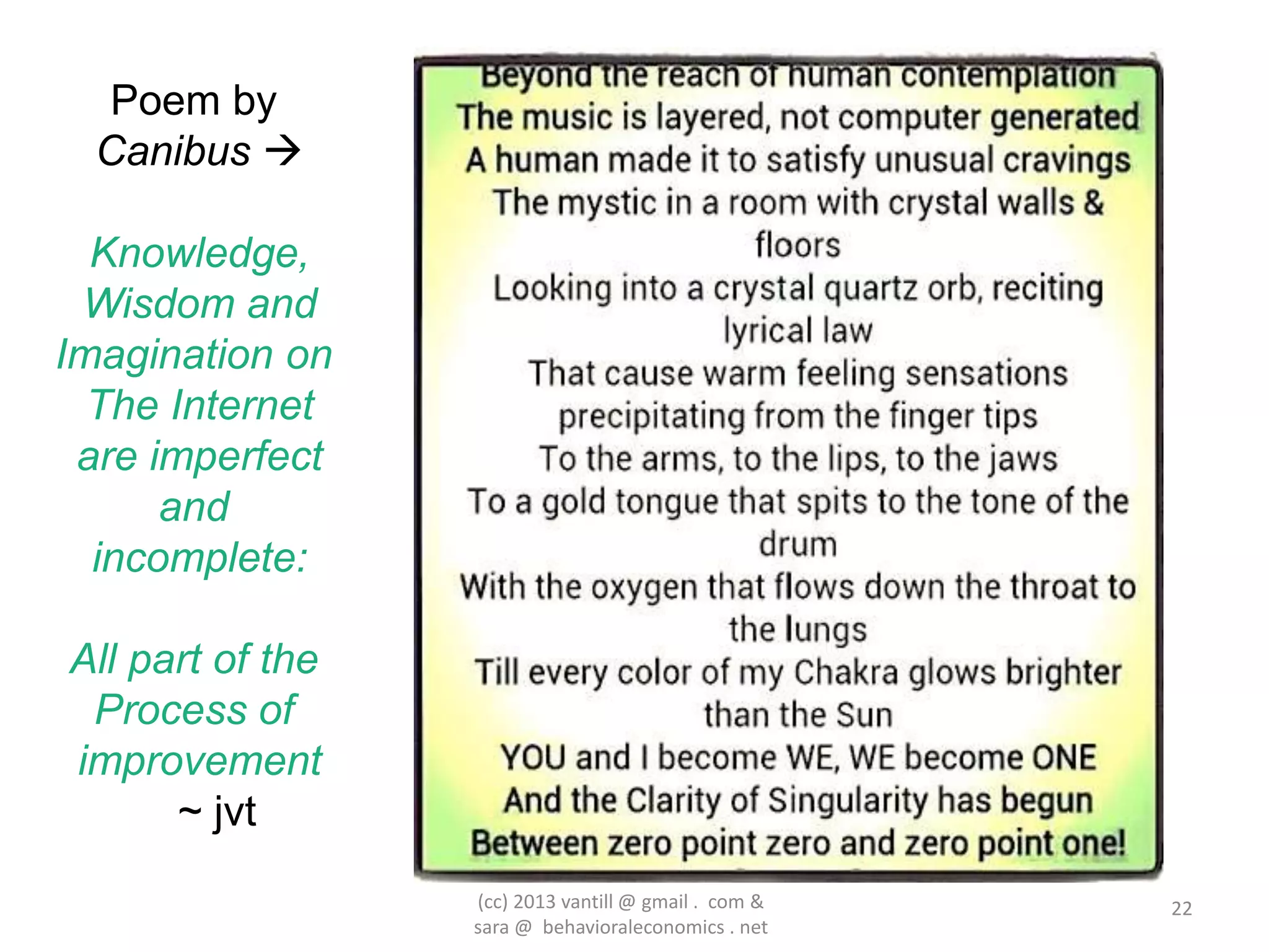 Poem by
  Canibus 

  Knowledge,
 Wisdom and
Imagination on
  The Internet
 are imperfect
      and
  incomplete:

All part of the
 Process of
improvement
      ~ jvt
                  (cc) 2013 vantill @ gmail . com &   22
                  sara @ behavioraleconomics . net
 