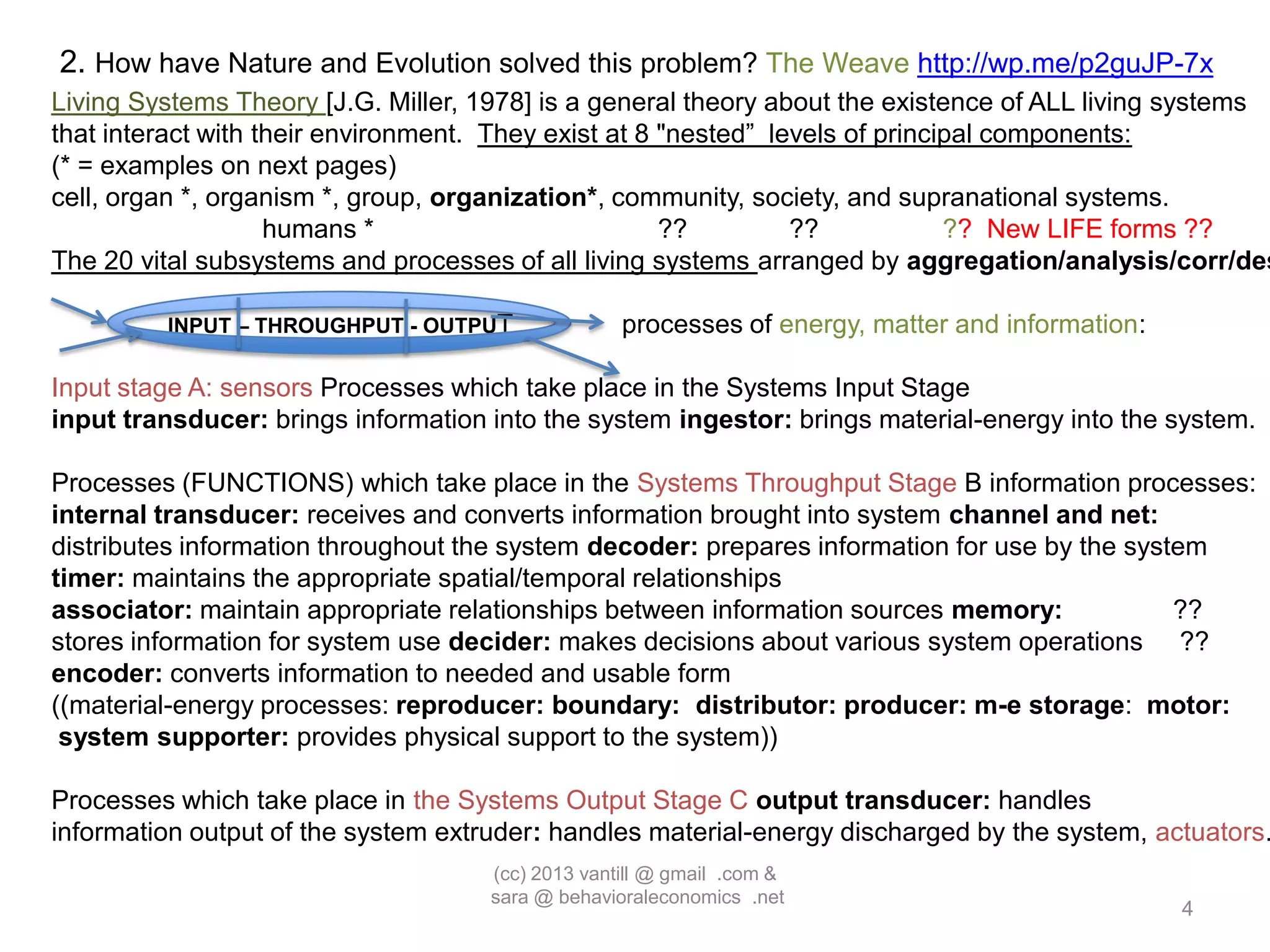 2. How have Nature and Evolution solved this problem? The Weave http://wp.me/p2guJP-7x
Living Systems Theory [J.G. Miller, 1978] is a general theory about the existence of ALL living systems
that interact with their environment. They exist at 8 "nested” levels of principal components:
(* = examples on next pages)
cell, organ *, organism *, group, organization*, community, society, and supranational systems.
                    humans *                          ??         ??            ?? New LIFE forms ??
The 20 vital subsystems and processes of all living systems arranged by aggregation/analysis/corr/des

         INPUT – THROUGHPUT - OUTPUT               processes of energy, matter and information:

Input stage A: sensors Processes which take place in the Systems Input Stage
input transducer: brings information into the system ingestor: brings material-energy into the system.

Processes (FUNCTIONS) which take place in the Systems Throughput Stage B information processes:
internal transducer: receives and converts information brought into system channel and net:
distributes information throughout the system decoder: prepares information for use by the system
timer: maintains the appropriate spatial/temporal relationships
associator: maintain appropriate relationships between information sources memory:             ??
stores information for system use decider: makes decisions about various system operations ??
encoder: converts information to needed and usable form
((material-energy processes: reproducer: boundary: distributor: producer: m-e storage: motor:
 system supporter: provides physical support to the system))

Processes which take place in the Systems Output Stage C output transducer: handles
information output of the system extruder: handles material-energy discharged by the system, actuators.
                                     (cc) 2013 vantill @ gmail .com &
                                     sara @ behavioraleconomics .net
                                                                                                  4
 