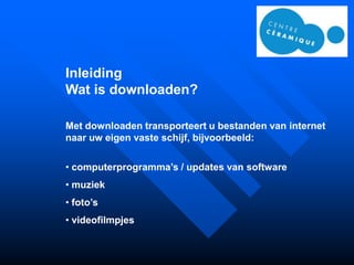 Inleiding
Wat is downloaden?

Met downloaden transporteert u bestanden van internet
naar uw eigen vaste schijf, bijvoorbeeld:

• computerprogramma’s / updates van software
• muziek
• foto’s
• videofilmpjes
 