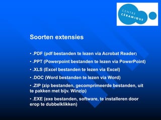 Soorten extensies

• .PDF (pdf bestanden te lezen via Acrobat Reader)
• .PPT (Powerpoint bestanden te lezen via PowerPoint)
• .XLS (Excel bestanden te lezen via Excel)
• .DOC (Word bestanden te lezen via Word)
• .ZIP (zip bestanden, gecomprimeerde bestanden, uit
te pakken met bijv. Winzip)
• .EXE (exe bestanden, software, te installeren door
erop te dubbelklikken)
 