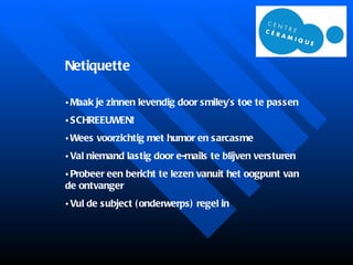 Netiquette Maak je zinnen levendig door smiley’s toe te passen SCHREEUWEN! Wees voorzichtig met humor en sarcasme Val niemand lastig door e-mails te blijven versturen Probeer een bericht te lezen vanuit het oogpunt van de ontvanger Vul de subject (onderwerps) regel in 