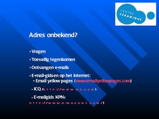 Adres onbekend? Vragen Toevallig tegenkomen Ontvangen e-mails E-mail-gidsen op het internet:   -  Email yellow pages ( www.emailyellowpages.com ) -  I CQ  ( http://www.icq.com ) -  E-mailgids KPN  ( http://www.e-mailgids.com/ )   