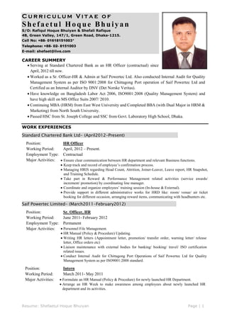 Curriculum Vitae of

Shefaetul Hoque Bhuiyan
S/O: Rafiqul Hoque Bhuiyan & Shefali Rafique
4B, Green Valley, 147/1, Green Road, Dhaka-1215.
Cell No: +88- 01618151003*
Telephone: +88- 02- 8151003
E-mail: shefaet@live.com

CAREER SUMMERY
 Serving at Standard Chartered Bank as an HR Officer (contractual) since
April, 2012 till now.
 Worked as a Sr. Officer-HR & Admin at Saif Powertec Ltd. Also conducted Internal Audit for Quality
Management System as per ISO 9001:2008 for Chittagong Port operation of Saif Powertec Ltd and
Certified as an Internal Auditor by DNV (Det Norske Veritas).
 Have knowledge on Bangladesh Labor Act 2006, ISO9001:2008 (Quality Management System) and
have high skill on MS Office Suits 2007/ 2010.
 Continuing MBA (HRM) from East West University and Completed BBA (with Dual Major in HRM &
Marketing) from North South University.
 Passed HSC from St. Joseph College and SSC from Govt. Laboratory High School, Dhaka.
WORK EXPERIENCES
Standard Chartered Bank Ltd- (April2012-Present)

.

Position:
HR Officer
Working Period:
April, 2012 – Present.
Employment Type: Contractual
Major Activities:  Ensure clear communication between HR department and relevant Business functions.
 Keep track and record of employee’s confirmation process.
 Managing HRIS regarding Head Count, Attrition, Joiner-Leaver, Leave report, HR Snapshot,
and Training Schedule.
 Take part in Reward & Performance Management related activities (service awards/
increment/ promotion) by coordinating line manager.
 Coordinate and organize employees’ training session (In-house & External).
 Provide support in different administrative works for HRD like: room/ venue/ air ticket
booking for different occasion, arranging reward items, communicating with headhunters etc.

Saif Powertec Limited- (March2011-February2012)

.

Position:
Sr. Officer, HR
Working Period:
June 2011- February 2012
Employment Type: Permanent
Major Activities:  Personnel File Management.

 HR Manual (Policy & Procedure) Updating.
 Writing HR letters (Appointment letter, promotion/ transfer order, warning letter/ release
letter, Office orders etc)
 Liaison maintenance with external bodies for banking/ booking/ travel/ ISO certification
related issues.
 Conduct Internal Audit for Chittagong Port Operations of Saif Powertec Ltd for Quality
Management System as per ISO9001:2008 standard.

Position:
Working Period:
Major Activities:

Intern
March 2011- May 2011
 Formulate an HR Manual (Policy & Procedure) for newly launched HR Department.
 Arrange an HR Week to make awareness among employees about newly launched HR
department and its activities.

Resume: Shefaetul Hoque Bhuiyan

Page | 1

 