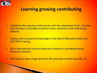 Learning growing contributing  Started by the industry professionals with the experience of 10 – 15 years and intention to provide complete human solutions to the individuals, industry Faculty with rich pool of knowledge in the field of Behavioral Skills and Soft Skills Training. Set to become the industry preferred company in providing Human Resource solutions. We help you take a huge bite form life and chew it entire your life…  . 
