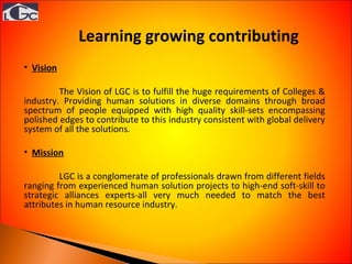 Vision The Vision of LGC is to fulfill the huge requirements of Colleges & industry. Providing human solutions in diverse domains through broad spectrum of people equipped with high quality skill-sets encompassing polished edges to contribute to this industry consistent with global delivery system of all the solutions. Mission LGC is a conglomerate of professionals drawn from different fields ranging from experienced human solution projects to high-end soft-skill to strategic alliances experts-all very much needed to match the best attributes in human resource industry.  Learning growing contributing  