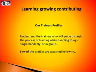 Understand the trainers who will guide through the process of training while handling things single handedly  or in group. Few of the profiles are attached herewith.. Our Trainers Profiles Learning growing contributing  