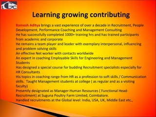 Ramesh Aditya   brings a vast experience of over a decade in Recruitment, People Development, Performance Coaching and Management Consulting He has successfully completed 1000+ training hrs and has trained participants from academic and corporate He remains a team player and leader with exemplary interpersonal, influencing and problem solving skills An effective Net worker with contacts worldwide An expert in coaching Employable Skills for Engineering and Management Students Has designed a special course for budding Recruitment specialists especially for HR Consultants His topics in coaching range from HR as a profession to soft skills / Communication skills.  Taught Management students at college ( as regular and as a visiting faculty) Presently designated as Manager-Human Resources ( Functional Head-Recruitment) at Suguna Poultry Farm Limited, Coimbatore. Handled recruitments at the Global level: India, USA, UK, Middle East etc., Learning growing contributing  