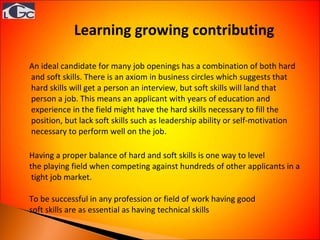 An ideal candidate for many job openings has a combination of both hard and soft skills. There is an axiom in business circles which suggests that hard skills will get a person an interview, but soft skills will land that person a job. This means an applicant with years of education and experience in the field might have the hard skills necessary to fill the position, but lack soft skills such as leadership ability or self-motivation necessary to perform well on the job.  Having a proper balance of hard and soft skills is one way to level  the playing field when competing against hundreds of other applicants in a tight job market.  To be successful in any profession or field of work having good  soft skills are as essential as having technical skills Learning growing contributing  