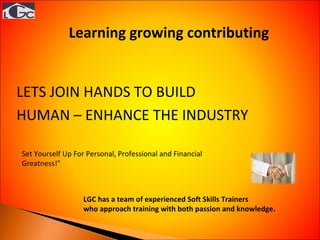 LETS JOIN HANDS TO BUILD HUMAN – ENHANCE THE INDUSTRY LGC has a team of experienced Soft Skills Trainers  who approach training with both passion and knowledge . Set Yourself Up For Personal, Professional and Financial  Greatness !"  Learning growing contributing  