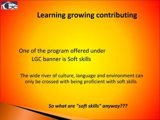 Learning growing contributing  One of the program offered under  LGC banner is Soft skills  The wide river of culture, language and environment can only be crossed with being proficient with soft skills  So what are "soft skills" anyway???   