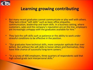 Learning growing contributing  But many recent graduates cannot communicate or play well with others. They lack critical “soft skills” such as basic office etiquette, communication, leadership and team skills. In a business setting, where customers, sales and the company’s reputation are on the line, employers are increasingly unhappy with the graduates available for hire.” They lack the soft skills such as patience or the ability to work under stressful conditions to be effective in the position. “ Our graduates have technical skills, more computer aptitude than ever before. But without the soft skills to honor others and themselves, they have little chance of successful long-term careers.” “ In a survey of 400 employers, three quarters of respondents said that high school grads lack interpersonal skills.” 